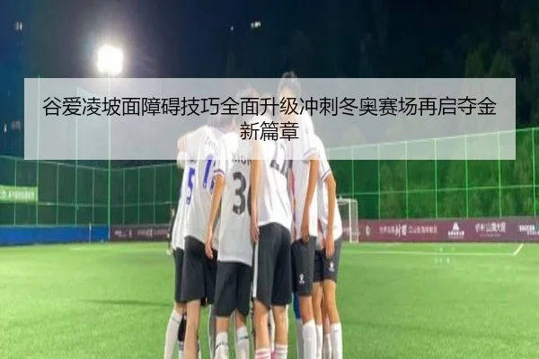 谷爱凌坡面障碍技巧全面升级冲刺冬奥赛场再启夺金新篇章